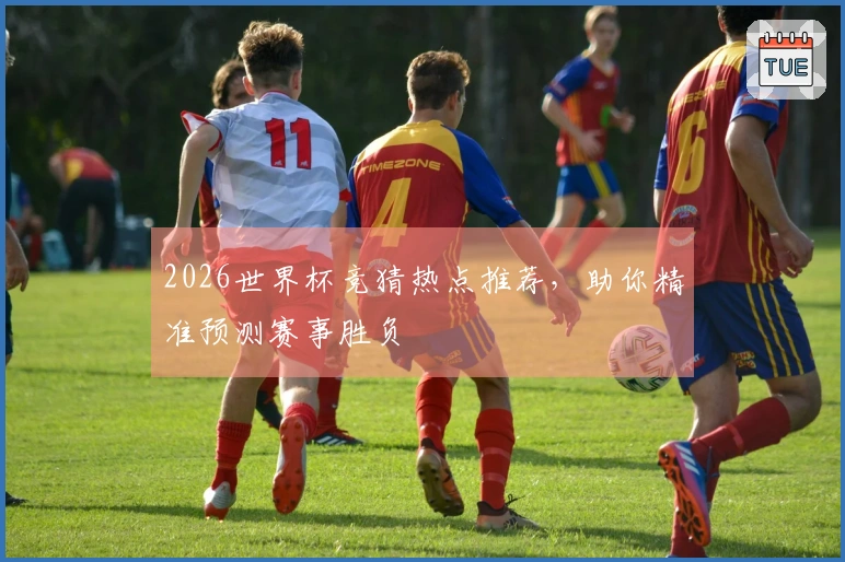 2026世界杯竞猜热点推荐，助你精准预测赛事胜负