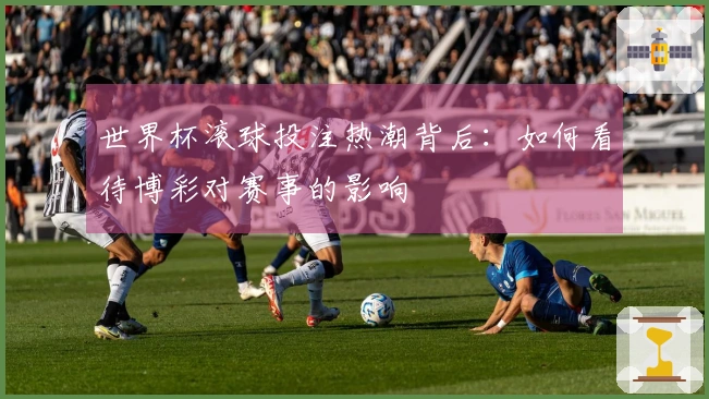 世界杯滚球投注热潮背后：如何看待博彩对赛事的影响